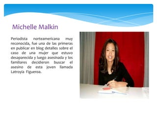 Michelle Malkin
Periodista
norteamericana
muy
reconocida, fue una de las primeras
en publicar en blog detalles sobre el
caso de una mujer que estuvo
desaparecida y luego asesinada y los
familiares decidieron buscar el
asesino de esta joven llamada
Latroyia Figueroa.

 