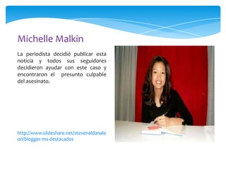 Michelle Malkin
La periodista decidió publicar esta
noticia y todos sus seguidores
decidieron ayudar con este caso y
encontraron el presunto culpable
del asesinato.

http://www.slideshare.net/stevenaldanale
on/blogger-ms-destacados

 