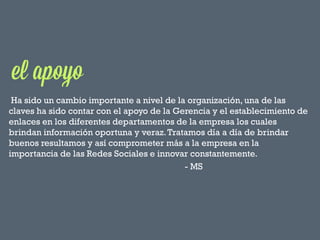 Ha sido un cambio importante a nivel de la organización, una de las
claves ha sido contar con el apoyo de la Gerencia y el establecimiento de
enlaces en los diferentes departamentos de la empresa los cuales
brindan información oportuna y veraz. Tratamos día a día de brindar
buenos resultamos y así comprometer más a la empresa en la
importancia de las Redes Sociales e innovar constantemente.
- MS

 