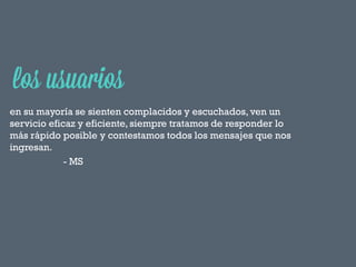 en su mayoría se sienten complacidos y escuchados, ven un
servicio eficaz y eficiente, siempre tratamos de responder lo
más rápido posible y contestamos todos los mensajes que nos
ingresan.
- MS

 