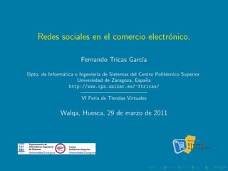 Redes sociales en el comercio electr´nico.
                                        o

                       Fernando Tricas Garc´
                                           ıa

Dpto. de Inform´tica e Ingenier´ de Sistemas del Centro Polit´cnico Superior.
               a               ıa                            e
                      Universidad de Zaragoza, Espa˜an
                  http://www.cps.unizar.es/~ftricas/
                        ————————————–
                        VI Feria de Tiendas Virtuales


              Walqa, Huesca, 29 de marzo de 2011
 
