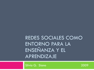 REDES SOCIALES COMO
ENTORNO PARA LA
ENSEÑANZA Y EL
APRENDIZAJE
Silvia G. Siano   2009
 