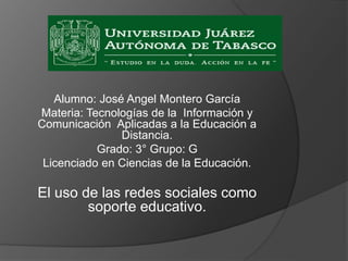 Alumno: José Angel Montero García
Materia: Tecnologías de la Información y
Comunicación Aplicadas a la Educación a
Distancia.
Grado: 3° Grupo: G
Licenciado en Ciencias de la Educación.
El uso de las redes sociales como
soporte educativo.
 