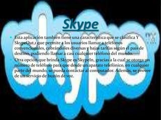 Skype
 Esta aplicación también tiene una característica que se clasifica Y
  SkypeOut,1 que permite a los usuarios llamar a teléfonos
  convencionales, cobrándoles diversas y bajas tarifas según el país de
  destino, pudiendo llamar a casi cualquier teléfono del mundo.
 Otra opción que brinda Skype es SkypeIn, gracias a la cual se otorga un
  número de teléfono para que desde un aparato telefónico, en cualquier
  parte del mundo, se pueda contactar al computador. Además, se provee
  de un servicio de buzón de voz.
 