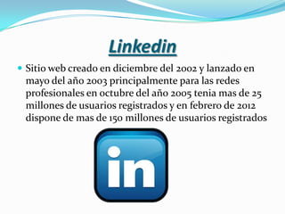 Linkedin
 Sitio web creado en diciembre del 2002 y lanzado en
 mayo del año 2003 principalmente para las redes
 profesionales en octubre del año 2005 tenia mas de 25
 millones de usuarios registrados y en febrero de 2012
 dispone de mas de 150 millones de usuarios registrados
 