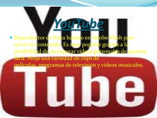YouTube
 Reproductor en línea basado en Adobe Flash para
 servir su contenido. Es muy popular gracias a la
 posibilidad de incorporar vídeos personales de manera
 fácil. Aloja una variedad de clips de
 películas, programas de televisión y vídeos musicales.
 