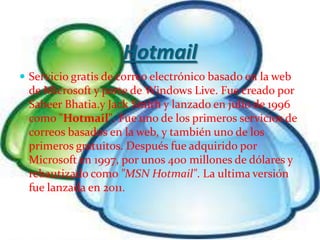 Hotmail
 Servicio gratis de correo electrónico basado en la web
 de Microsoft y parte de Windows Live. Fue creado por
 Sabeer Bhatia.y Jack Smith y lanzado en julio de 1996
 como "Hotmail". Fue uno de los primeros servicios de
 correos basados en la web, y también uno de los
 primeros gratuitos. Después fue adquirido por
 Microsoft en 1997, por unos 400 millones de dólares y
 rebautizado como "MSN Hotmail". La ultima versión
 fue lanzada en 2011.
 
