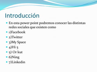 Introducción
 En esta power point podremos conocer las distintas
    redes sociales que existen como
   1)Facebook
   2)Twitter
   3)My Space
   4)Hi 5
   5) Or kut
   6)Ning
   7)Linkedin
 