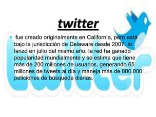 twitter
 fue creado originalmente en California, pero está
 bajo la jurisdicción de Delaware desde 2007. lo
 lanzó en julio del mismo año, la red ha ganado
 popularidad mundialmente y se estima que tiene
 más de 200 millones de usuarios, generando 65
 millones de tweets al día y maneja más de 800.000
 peticiones de búsqueda diarias.
 