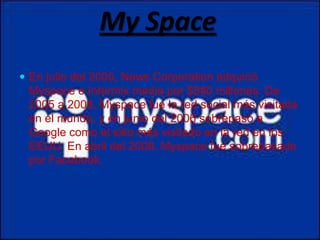 My Space
 En julio del 2005, News Corporation adquirió
 Myspace e Intermix media por $580 millones. De
 2005 a 2008, Myspace fue la red social más visitada
 en el mundo, y en junio del 2006 sobrepasó a
 Google como el sitio más visitado en la red en los
 EEUU. En abril del 2008, Myspace fue sobrepasado
 por Facebook.
 