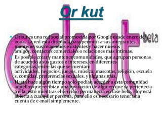 Or kut
 Orkut es una red social promovida por Google desde enero del
  2004. La red está diseñada para permitir a sus integrantes
  mantener sus relaciones existentes y hacer nuevos
  amigos, contactos comerciales o relaciones más íntimas.
 Es posible crear y mantener comunidades, que agrupan personas
  de acuerdo a sus gustos e intereses, en diferentes
  categorías, entre las que se cuentan:
  actividades, negocios, juegos, música, mascotas, religión, escuela
  s, comidas, preferencias sexuales, y algunas más.
 Hasta hace algún tiempo solo podían acceder a esta comunidad
  aquellos que recibían una invitación de alguien que ya pertenecía
  a ella, esto mientras el servicio permanecía en fase beta. Hoy está
  abierta a cualquier persona, para ello es necesario tener una
  cuenta de e-mail simplemente.
 