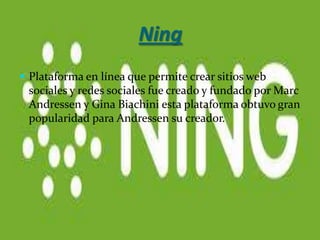Ning
 Plataforma en línea que permite crear sitios web
 sociales y redes sociales fue creado y fundado por Marc
 Andressen y Gina Biachini esta plataforma obtuvo gran
 popularidad para Andressen su creador.
 