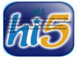 Hi 5
 Fundada por Ramu Yalamanchi en el año 2003. Esta
 solo duro 5 años en la red y obtuvo mas de 70 millones
 de usuarios la mayoría de ellos en latín américa
 además era uno de los sitios web mas visitados del
 mundo
 