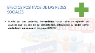 • Puede ser una poderosa herramienta hacer saber su opinión en
asuntos que les son de su competencia, articulando su poder como
ciudadanos en un nuevo lenguaje (UNICEF)
EFECTOS POSITIVOS DE LAS REDES
SOCIALES
 