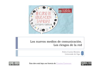Los nuevos medios de comunicación.
                Los riesgos de la red

                                        Pedro Cuesta Morales
                                           Universide de Vigo




Esta obra está bajo una licencia de Creative Commons
 