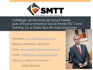 Catálogo de Servicios de Social Media
que ofrece la empresa Social Media TIC’s and
Training, S.L.a todos tipo de organizaciones


Web/Blog: http.://ticsyformacion.com

Teléfonos: 983249455 / 625569162

Email.; alfredovela@revistaformacion.com

Twitter: @alfredovela y @SocialMediaTIC_

Oficina: C/ Miguel de Unamuno, 1

       47008 Valladolid
 