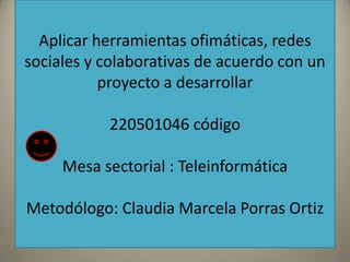 Aplicar herramientas ofimáticas, redes
sociales y colaborativas de acuerdo con un
           proyecto a desarrollar

           220501046 código

     Mesa sectorial : Teleinformática

Metodólogo: Claudia Marcela Porras Ortiz
 