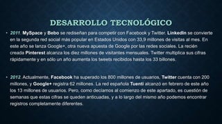 DESARROLLO TECNOLÓGICO
• 2011. MySpace y Bebo se rediseñan para competir con Facebook y Twitter. LinkedIn se convierte
en la segunda red social más popular en Estados Unidos con 33,9 millones de visitas al mes. En
este año se lanza Google+, otra nueva apuesta de Google por las redes sociales. La recién
creada Pinterest alcanza los diez millones de visitantes mensuales. Twitter multiplica sus cifras
rápidamente y en sólo un año aumenta los tweets recibidos hasta los 33 billones.
• 2012. Actualmente, Facebook ha superado los 800 millones de usuarios, Twitter cuenta con 200
millones, y Google+ registra 62 millones. La red española Tuenti alcanzó en febrero de este año
los 13 millones de usuarios. Pero, como decíamos al comienzo de este apartado, es cuestión de
semanas que estas cifras se queden anticuadas, y a lo largo del mismo año podemos encontrar
registros completamente diferentes.
 