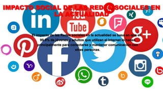 IMPACTO SOCIAL DE LAS REDES SOCIALES EN
LA ACTUALIDAD
El impacto de las Redes sociales en la actualidad se basa en que el
99.9% de jóvenes y adultos que utilizan el Internet lo hacen
principalmente para conectarse y mantener comunicación con
otras personas.
 