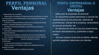 PERFIL PERSONAL
• Reencuentro con conocidos.
• Oportunidad de integrarse a Flashmobs (reuniones breves vía online
con fines lúdicos y de entretenimiento con el propósito de movilizar a
miles de personas).
• Favorecen contactos afectivos nuevos como: búsqueda de pareja,
amistad o compartir intereses sin fines de lucro.
• Compartir momentos especiales con las personas cercanas a
nuestras vidas.
• Atraviesan fronteras geográficas y sirven para conectar gente sin
importar la distancia.
• Perfectas para establecer conexiones con el mundo profesional.
• Nos mantienen actualizados acerca de temas de interés, además
permiten asistir a eventos, participar en actos y
conferencias.
• La comunicación puede ser en tiempo real.
• Pueden generar movimientos masivos de solidaridad ante una
situación de crisis.
• Dinámicas para producir contenido en Internet.
• Útiles para la búsqueda de personal.
• El consumidor puede interactuar y conocer las
características de los productos, además de
promociones, noticias de la empresa, lanzamiento
de nuevos productos, etc.
• En tiempos de crisis es una muy buena forma
de hacer mercadotecnia y publicidad a bajos
costos.
• Útil para mejorar el servicio al cliente, además
permite establecer relaciones con clientes.
PERFIL EMPRESARIAL O
GRUPAL
 