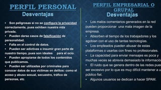 • Los malos comentarios generados en la red
pueden proporcionar una mala imagen de la
empresa.
• Absorben el tiempo de los trabajadores y los
agobian con el uso de tantas tecnologías.
• Los empleados pueden abusar de estas
plataformas o usarlas con fines no profesionales.
• La capacidad para enviar mensajes es poca y
muchas veces se abrevia demasiado la información
• El ruido que se genera dentro de las redes pued
ser excesivo por lo que es muy difícil mantener a un
público fiel.
• Algunos usuarios se dedican a hacer SPAM.
PERFIL PERSONAL
• Son peligrosas si no se configura la privacidad
correctamente, pues exhiben nuestra vida
privada.
• Pueden darse casos de falsificación de
personalidad.
• Falta en el control de datos.
• Pueden ser adictivas e insumir gran parte de
nuestro tiempo, pues son ideales para el ocio.
• Pueden apropiarse de todos los contenidos
que publicamos.
• Pueden ser utilizadas por criminales para
conocer datos de sus víctimas en delitos: como el
acoso y abuso sexual, secuestro, tráfico de
personas, etc.
PERFIL EMPRESARIAL O
GRUPAL
 