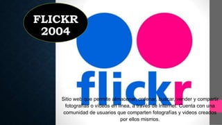 FLICKR
2004
Sitio web que permite almacenar, ordenar, buscar, vender y compartir
fotografías o vídeos en línea, a través de Internet. Cuenta con una
comunidad de usuarios que comparten fotografías y videos creados
por ellos mismos.
 