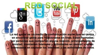 La red social es un medio de comunicación social que se centra
en encontrar gente para relacionarse en línea. Están formadas
por personas que comparten alguna relación, principalmente de
amistad, mantienen intereses y actividades en común, o están
interesados en explorar los intereses y las actividades de otros.
 