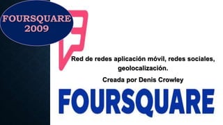 FOURSQUARE
2009
Red de redes aplicación móvil, redes sociales,
geolocalización.
Creada por Denis Crowley
 