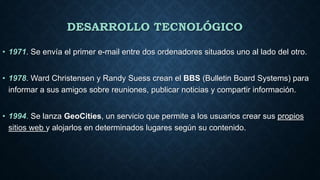 DESARROLLO TECNOLÓGICO
• 1971. Se envía el primer e-mail entre dos ordenadores situados uno al lado del otro.
• 1978. Ward Christensen y Randy Suess crean el BBS (Bulletin Board Systems) para
informar a sus amigos sobre reuniones, publicar noticias y compartir información.
• 1994. Se lanza GeoCities, un servicio que permite a los usuarios crear sus propios
sitios web y alojarlos en determinados lugares según su contenido.
 