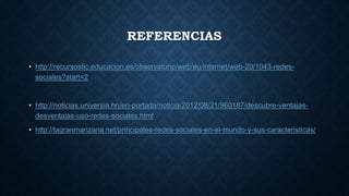 REFERENCIAS
• http://recursostic.educacion.es/observatorio/web/eu/internet/web-20/1043-redes-
sociales?start=2
• http://noticias.universia.hn/en-portada/noticia/2012/08/21/960187/descubre-ventajas-
desventajas-uso-redes-sociales.html
• http://lagranmanzana.net/principales-redes-sociales-en-el-mundo-y-sus-caracteristicas/
 