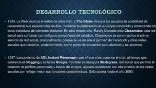 DESARROLLO TECNOLÓGICO
• 1995. La Web alcanza el millón de sitios web, y The Globe ofrece a los usuarios la posibilidad de
personalizar sus experiencias on-line, mediante la publicación de su propio contenido y conectando con
otros individuos de intereses similares. En este mismo año, Randy Conrads crea Classmates, una red
social para contactar con antiguos compañeros de estudios. Classmates es para muchos el primer
servicio de red social, principalmente, porque se ve en ella el germen de Facebook y otras redes
sociales que nacieron, posteriormente, como punto de encuentro para alumnos y ex-alumnos.
• 1997. Lanzamiento de AOL Instant Messenger, que ofrece a los usuarios el chat, al tiempo que
comienza el blogging y se lanza Google. También se inaugura Sixdegrees, red social que permite la
creación de perfiles personales y listado de amigos, algunos establecen con ella el inicio de las redes
sociales por reflejar mejor sus funciones características. Sólo durará hasta el año 2000.
 