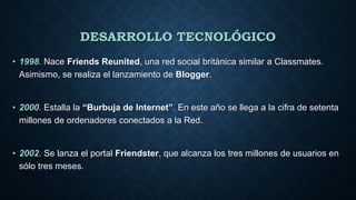 DESARROLLO TECNOLÓGICO
• 1998. Nace Friends Reunited, una red social británica similar a Classmates.
Asimismo, se realiza el lanzamiento de Blogger.
• 2000. Estalla la “Burbuja de Internet”. En este año se llega a la cifra de setenta
millones de ordenadores conectados a la Red.
• 2002. Se lanza el portal Friendster, que alcanza los tres millones de usuarios en
sólo tres meses.
 