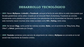 DESARROLLO TECNOLÓGICO
• 2003. Nacen MySpace, LinkedIn y Facebook, aunque la fecha de esta última no está clara puesto que
llevaba gestándose varios años. Creada por el conocido Mark Zuckerberg, Facebook se concibe
inicialmente como plataforma para conectar a los estudiantes de la Universidad de Harvard. A partir de
este momento nacen muchas otras redes sociales como Hi5 y Netlog, entre otras.
2004. Se lanzan Digg, como portal de noticias sociales; Bebo, con el acrónimo de "Blog Early, Blog
Often"; y Orkut, gestionada por Google.
• 2005. Youtube comienza como servicio de alojamiento de vídeos y MySpace se convierte en la red
social más importante de Estados Unidos.
 