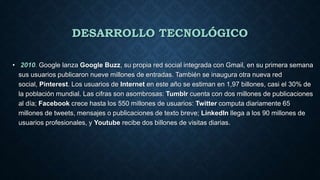 DESARROLLO TECNOLÓGICO
• 2010. Google lanza Google Buzz, su propia red social integrada con Gmail, en su primera semana
sus usuarios publicaron nueve millones de entradas. También se inaugura otra nueva red
social, Pinterest. Los usuarios de Internet en este año se estiman en 1,97 billones, casi el 30% de
la población mundial. Las cifras son asombrosas: Tumblr cuenta con dos millones de publicaciones
al día; Facebook crece hasta los 550 millones de usuarios: Twitter computa diariamente 65
millones de tweets, mensajes o publicaciones de texto breve; LinkedIn llega a los 90 millones de
usuarios profesionales, y Youtube recibe dos billones de visitas diarias.
 