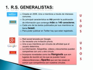 Creada en 2006. Une a miembros a través de intereses
comunes.
Su principal característica es no permitir la publicación
de información que contenga más de 140 caracteres.
Cada uno de los textos publicados por sus miembros se
llama tweet.
Para poder publicar en Twitter hay que estar registrado.
Red social lanzada por Google.
Se necesita una invitación previa.
Une a sus miembros por círculos de afinidad que el
usuario determina.
La información, fotografías, videos y documentos pueden
compartirse con uno u otro círculo.
Incorpora novedades como los Hangouts que son
lugares de reunión en los que se pueden hacer
videoconferencias y Sparks que son las cosas en
común que compartimos con nuestros círculos.
MÁS
MÁS
 