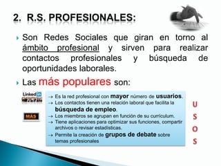  Son Redes Sociales que giran en torno al
ámbito profesional y sirven para realizar
contactos profesionales y búsqueda de
oportunidades laborales.
 Las más populares son:
Es la red profesional con mayor número de usuarios.
Los contactos tienen una relación laboral que facilita la
búsqueda de empleo.
Los miembros se agrupan en función de su currículum.
Tiene aplicaciones para optimizar sus funciones, compartir
archivos o revisar estadísticas.
Permite la creación de grupos de debate sobre
temas profesionales
MÁS
 