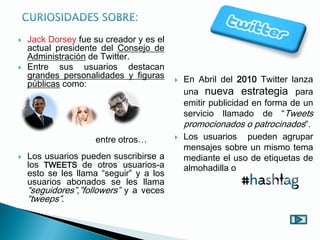  En Abril del 2010 Twitter lanza
una nueva estrategia para
emitir publicidad en forma de un
servicio llamado de “Tweets
promocionados o patrocinados”.
 Los usuarios pueden agrupar
mensajes sobre un mismo tema
mediante el uso de etiquetas de
almohadilla o
entre otros…
 Jack Dorsey fue su creador y es el
actual presidente del Consejo de
Administración de Twitter.
 Entre sus usuarios destacan
grandes personalidades y figuras
públicas como:
 Los usuarios pueden suscribirse a
los TWEETS de otros usuarios-a
esto se les llama “seguir” y a los
usuarios abonados se les llama
“seguidores”,”followers” y a veces
“tweeps”.
 