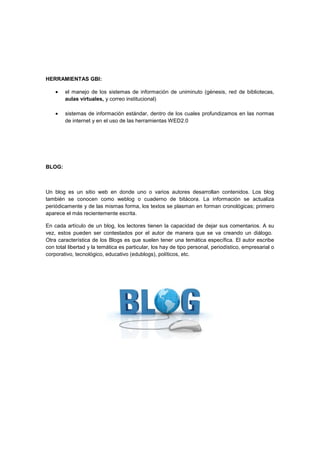 HERRAMIENTAS GBI:
el manejo de los sistemas de información de uniminuto (génesis, red de bibliotecas,
aulas virtuales, y correo institucional)
sistemas de información estándar, dentro de los cuales profundizamos en las normas
de internet y en el uso de las herramientas WED2.0
BLOG:
Un blog es un sitio web en donde uno o varios autores desarrollan contenidos. Los blog
también se conocen como weblog o cuaderno de bitácora. La información se actualiza
periódicamente y de las mismas forma, los textos se plasman en forman cronológicas; primero
aparece el más recientemente escrita.
En cada artículo de un blog, los lectores tienen la capacidad de dejar sus comentarios. A su
vez, estos pueden ser contestados por el autor de manera que se va creando un diálogo.
Otra característica de los Blogs es que suelen tener una temática específica. El autor escribe
con total libertad y la temática es particular, los hay de tipo personal, periodístico, empresarial o
corporativo, tecnológico, educativo (edublogs), políticos, etc.
 