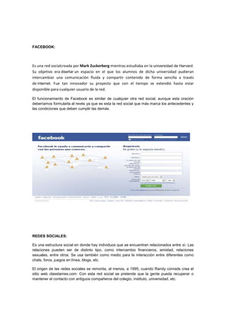 FACEBOOK:
Es una red socialcreada por Mark Zuckerberg mientras estudiaba en la universidad de Harvard.
Su objetivo era diseñar un espacio en el que los alumnos de dicha universidad pudieran
intercambiar una comunicación fluida y compartir contenido de forma sencilla a través
de internet. Fue tan innovador su proyecto que con el tiempo se extendió hasta estar
disponible para cualquier usuario de la red.
El funcionamiento de Facebook es similar de cualquier otra red social, aunque esta oración
deberíamos formularla al revés ya que es esta la red social que más marca los antecedentes y
las condiciones que deben cumplir las demás.
REDES SOCIALES:
Es una estructura social en donde hay individuos que se encuentran relacionados entre sí. Las
relaciones pueden ser de distinto tipo, como intercambio financieros, amistad, relaciones
sexuales, entre otros. Se usa también como medio para la interacción entre diferentes como
chats, foros, juegos en línea, blogs, etc.
El origen de las redes sociales se remonta, al menos, a 1995, cuando Randy conrads crea el
sitio web classtames.com. Con esta red social se pretende que la gente pueda recuperar o
mantener el contacto con antiguos compañeros del colegio, instituto, universidad, etc.
 