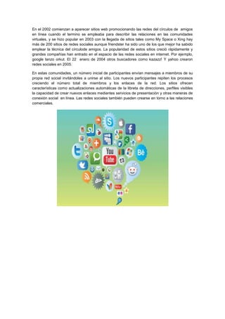 En el 2002 comienzan a aparecer sitios web promocionando las redes del círculos de amigos
en línea cuando el termino se empleaba para describir las relaciones en las comunidades
virtuales, y se hizo popular en 2003 con la llegada de sitios tales como My Space o Xing hay
más de 200 sitios de redes sociales aunque friendster ha sido uno de los que mejor ha sabido
emplear la técnica del círculode amigos. La popularidad de estos sitios creció rápidamente y
grandes compañías han entrado en el espacio de las redes sociales en internet. Por ejemplo,
google lanzo orkut. El 22 enero de 2004 otros buscadores como kazazz! Y yahoo crearon
redes sociales en 2005.
En estas comunidades, un número inicial de participantes envían mensajes a miembros de su
propia red social invitándoles a unirse al sitio. Los nuevos participantes repiten los procesos
creciendo el número total de miembros y los enlaces de la red. Los sitios ofrecen
características como actualizaciones automáticas de la libreta de direcciones, perfiles visibles
la capacidad de crear nuevos enlaces mediantes servicios de presentación y otras maneras de
conexión social en línea. Las redes sociales también pueden crearse en torno a las relaciones
comerciales.
 