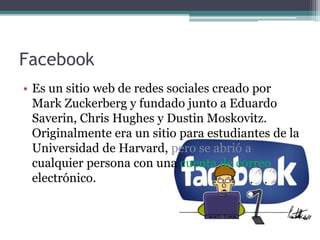 Facebook
• Es un sitio web de redes sociales creado por
Mark Zuckerberg y fundado junto a Eduardo
Saverin, Chris Hughes y Dustin Moskovitz.
Originalmente era un sitio para estudiantes de la
Universidad de Harvard, pero se abrió a
cualquier persona con una cuenta de correo
electrónico.
 