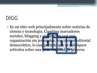 DIGG
• Es un sitio web principalmente sobre noticias de
ciencia y tecnología. Combina marcadores
sociales, blogging y sindicación con una
organización sin jerarquías, con control editorial
democrático, lo cual permite que se publiquen
artículos sobre una gran variedad de géneros.
 