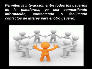 Permiten la interacción entre todos los usuarios
de la plataforma, ya sea compartiendo
información, contactando o facilitando
contactos de interés para el otro usuario.
 