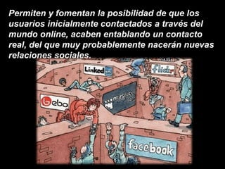 Permiten y fomentan la posibilidad de que los
usuarios inicialmente contactados a través del
mundo online, acaben entablando un contacto
real, del que muy probablemente nacerán nuevas
relaciones sociales.
 