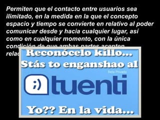 Permiten que el contacto entre usuarios sea
ilimitado, en la medida en la que el concepto
espacio y tiempo se convierte en relativo al poder
comunicar desde y hacia cualquier lugar, así
como en cualquier momento, con la única
condición de que ambas partes acepten
relacionarse entre sí.
 
