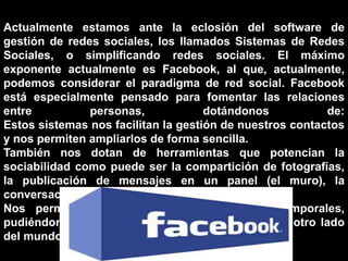 Actualmente estamos ante la eclosión del software de
gestión de redes sociales, los llamados Sistemas de Redes
Sociales, o simplificando redes sociales. El máximo
exponente actualmente es Facebook, al que, actualmente,
podemos considerar el paradigma de red social. Facebook
está especialmente pensado para fomentar las relaciones
entre personas, dotándonos de:
Estos sistemas nos facilitan la gestión de nuestros contactos
y nos permiten ampliarlos de forma sencilla.
También nos dotan de herramientas que potencian la
sociabilidad como puede ser la compartición de fotografías,
la publicación de mensajes en un panel (el muro), la
conversación a través de mensajes o chats, etc..
Nos permiten eliminar las barreras espacio-temporales,
pudiéndonos poner en contacto con personas del otro lado
del mundo en cualquier momento
 