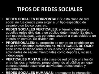 TIPOS DE REDES SOCIALES
• REDES SOCIALES HORIZONTALES: esta clase de red
social no fue creada para alojar a un tipo específico de
usuario o un tópico concreto.
• REDES SOCIALES VERTICALES: el término designa a
aquellas redes dirigidas a un público determinado. Es decir,
son especializadas. Las personas acuden a ellas debido a un
interés en común. Se dividen en:
• PROFESIONALES: su propósito se centra en establecer un
nexo entre distintos profesionales. VERTICALES DE OCIO:
tiene como finalidad reunir a usuarios que compartan
actividades de esparcimiento tales como deportes, música,
videojuegos
• VERTICALES MIXTAS: esta clase de red ofrece una fusión
entre las dos anteriores, proporcionando al público un lugar
concreto donde desarrollar actividades profesionales y
personales.
• REDES SOCIALES HUMANAS: promueven la interacción
 