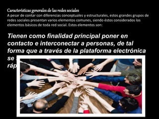 Características generales de las redes sociales
A pesar de contar con diferencias conceptuales y estructurales, estos grandes grupos de
redes sociales presentan varios elementos comunes, siendo éstos considerados los
elementos básicos de toda red social. Estos elementos son:
Tienen como finalidad principal poner en
contacto e interconectar a personas, de tal
forma que a través de la plataforma electrónica
se facilite la conexión de forma sencilla y
rápida.
 