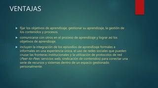 VENTAJAS
 fijar los objetivos de aprendizaje, gestionar su aprendizaje, la gestión de
los contenidos y procesos.
 comunicarse con otros en el proceso de aprendizaje y lograr así los
objetivos de aprendizaje.
 incluyen la integración de los episodios de aprendizaje formales e
informales en una experiencia única, el uso de redes sociales que pueden
cruzar las fronteras institucionales y la utilización de protocolos de red
(Peer-to-Peer, servicios web, sindicación de contenidos) para conectar una
serie de recursos y sistemas dentro de un espacio gestionado
personalmente.
 