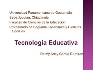 Universidad Panamericana de Guatemala
Sede Jocotán, Chiquimula
Facultad de Ciencias de la Educación
Profesorado de Segunda Enseñanza y Ciencias
 Sociales


   Tecnología Educativa
                  Deimy Arely García Ramírez
 